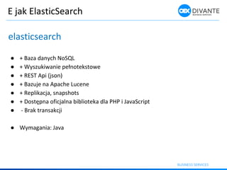 E jak ElasticSearch
elasticsearch
● + Baza danych NoSQL
● + Wyszuki a ie peł oteksto e
● + REST Api (json)
● + Bazuje na Apache Lucene
● + Replikacja, snapshots
● + Dostęp a ofi jal a i lioteka dla PHP i Ja aS ript
● - Brak transakcji
● Wymagania: Java
 