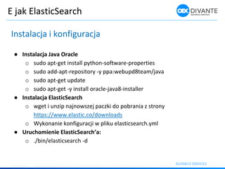 E jak ElasticSearch
Instalacja i konfiguracja
● Instalacja Java Oracle
o sudo apt-get install python-software-properties
o sudo add-apt-repository -y ppa:webupd8team/java
o sudo apt-get update
o sudo apt-get -y install oracle-java8-installer
● Instalacja ElasticSearch
o wget i unzip najnowszej paczki do pobrania z strony
https://www.elastic.co/downloads
o Wykonanie konfiguracji w pliku elasticsearch.yml
● Urucho ie ie ElasticSearch’a:
o ./bin/elasticsearch -d
 