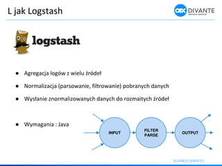 L jak Logstash
● Agrega ja logó z ielu źródeł
● Normalizacja (parsowanie, filtrowanie) pobranych danych
● Wysła ie z or alizo a y h da y h do roz aity h źródeł
● Wymagania : Java
INPUT
FILTER
PARSE
OUTPUT
 