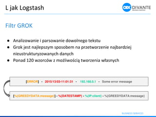 L jak Logstash
Filtr GROK
● Analizowanie i parsowanie dowolnego tekstu
● Grok jest najlepszym sposobem na przetworzenie najbardziej
nieustrukturyzowanych danych
● Po ad zor ó z ożli oś ią t orze ia łas y h
[ERROR] - 2015/13/03-11:01:31 - 192.168.0.1 - Some error message
[%{GREEDYDATA:message}] - %{DATESTAMP} - %{IP:client} - %{GREEDYDATA:message}
 