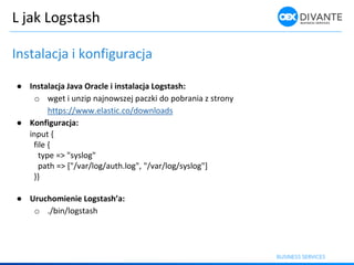 L jak Logstash
Instalacja i konfiguracja
● Instalacja Java Oracle i instalacja Logstash:
o wget i unzip najnowszej paczki do pobrania z strony
https://www.elastic.co/downloads
● Konfiguracja:
input {
file {
type => "syslog"
path => ["/var/log/auth.log", "/var/log/syslog"]
}}
● Urucho ie ie Logstash’a:
o ./bin/logstash
 