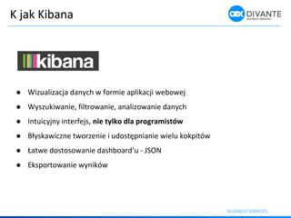 K jak Kibana
● Wizualizacja danych w formie aplikacji webowej
● Wyszukiwanie, filtrowanie, analizowanie danych
● Intuicyjny interfejs, nie tylko dla programistów
● Błyska i z e t orze ie i udostęp ia ie ielu kokpitó
● Łat e dostoso a ie dash oard’u - JSON
● Eksportowanie wyników
 