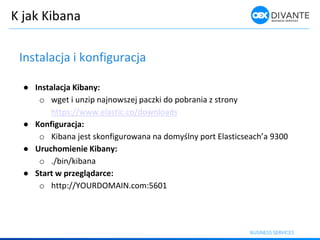 K jak Kibana
Instalacja i konfiguracja
● Instalacja Kibany:
o wget i unzip najnowszej paczki do pobrania z strony
https://www.elastic.co/downloads
● Konfiguracja:
o Ki a a jest sko figuro a a a do yśl y port Elasti sea h’a 9
● Uruchomienie Kibany:
o ./bin/kibana
● Start w przeglądarce:
o http://YOURDOMAIN.com:5601
 