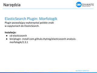 Narzędzia
ElasticSearch Plugin: Morfologik
Plugi poz alają y ykorzystać polskie z aki
w zapytaniach do ElasticSearch.
Instalacja:
● cd elasticsearch
● bin/plugin -install com.github.chytreg/elasticsearch-analysis-
morfologik/2.3.1
 