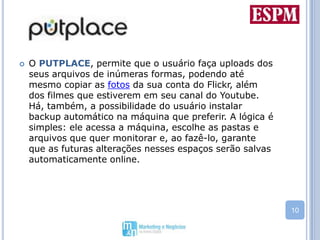 O PUTPLACE, permite que o usuário faça uploads dos seus arquivos de inúmeras formas, podendo até mesmo copiar as fotos da sua conta do Flickr, além dos filmes que estiverem em seu canal do Youtube. Há, também, a possibilidade do usuário instalar backup automático na máquina que preferir. A lógica é simples: ele acessa a máquina, escolhe as pastas e arquivos que quer monitorar e, ao fazê-lo, garante que as futuras alterações nesses espaços serão salvas automaticamente online. 
