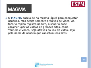 O MAGMA baseia-se na mesma lógica para conquistar usuários, mas aceita somente arquivos de vídeo. Ao fazer o rápido registro no Site, o usuário pode escolher upar os vídeos de grandes sites, como Youtube e Vimeo, seja através do link do vídeo, seja pelo nome de usuário que cadastrou nos sites. 