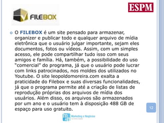 O FILEBOX é um site pensado para armazenar, organizer e publicar todo e qualquer arquivo de mídia eletrônica que o usuário julgar importante, sejam eles documentos, fotos ou vídeos. Assim, com um simples acesso, ele pode compartilhar tudo isso com seus amigos e família. Há, também, a possibilidade do uso “comercial” do programa, já que o usuário pode lucrar com links patrocinados, nos moldes dos utilizados no Youtube. O site leopoldomoreira.com exalta a praticidade do Filebox e suas diversas funcionalidades, já que o programa permite até a criação de listas de reprodução próprias dos arquivos de mídia dos usuários. Além disso, os arquivos são armazenados por um ano e o usuário tem à disposição 488 GB de espaço para uso gratuito.