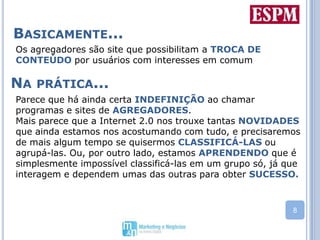 Basicamente...Os agregadores são site que possibilitam a TROCA DE CONTEÚDO por usuários com interesses em comumParece que há ainda certa INDEFINIÇÃO ao chamar programas e sites de AGREGADORES. Mais parece que a Internet 2.0 nos trouxe tantas NOVIDADES que ainda estamos nos acostumando com tudo, e precisaremos de mais algum tempo se quisermos CLASSIFICÁ-LAS ou agrupá-las. Ou, por outro lado, estamos APRENDENDO que é simplesmente impossível classificá-las em um grupo só, já que interagem e dependem umas das outras para obter SUCESSO.Na prática...