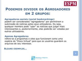 Podemos dividir os Agregadores em 2 grupos:Agregadores sociais (social bookmarkings)podem ser considerados “agregadores” por permitirem a submissão de notícias pelos seus utilizadores. Ou seja, qualquer membro pode “upar” as notícias que julgar mais interessantes e, posteriormente, elas poderão ser votadas por outros utilizadores.Apenas Agregadores refere-se a programas e sites que funcionam como uma espécie de “Disco Virtual” para que os usuários guardem os arquivos de seu interesse. Alguns exemplos...