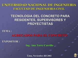 UNIVERSIDAD NACIONAL DE INGENIERIA
         FACULTAD DE INGENIERIA CIVIL

     TECNOLOGIA DEL CONCRETO PARA
       RESIDENTES, SUPERVISORES Y
             PROYECTISTAS

TEMA :
     AGREGADOS PARA EL CONCRETO
EXPOSITOR :
               Ing. Ana Torre Carrillo


                Lima, Noviembre del 2002
 