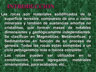 INTRODUCCION
Las rocas son materiales solidificados de la
  superficie terrestre, compuesto de uno o varios
  minerales y también de sustancias amorfas no
  cristalinas, que forman masas de notables
  dimensiones y geológicamente independientes.
  Se clasifican en Magmáticas, Metamórficas, y
  Sedimentarias en función de su proceso de
  génesis. Todas las rocas están sometidas a un
  ciclo petrogenético mas o menos completo.
• Las rocas pueden ser utilizados en la
  construcción, como agregados, materiales
  ornamentales, para acabados, etc.
 
