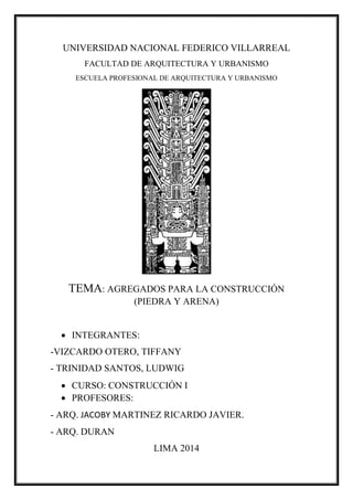 UNIVERSIDAD NACIONAL FEDERICO VILLARREAL
FACULTAD DE ARQUITECTURA Y URBANISMO
ESCUELA PROFESIONAL DE ARQUITECTURA Y URBANISMO
TEMA: AGREGADOS PARA LA CONSTRUCCIÓN
(PIEDRA Y ARENA)
 INTEGRANTES:
-VIZCARDO OTERO, TIFFANY
- TRINIDAD SANTOS, LUDWIG
 CURSO: CONSTRUCCIÓN I
 PROFESORES:
- ARQ. JACOBY MARTINEZ RICARDO JAVIER.
- ARQ. DURAN
LIMA 2014
 