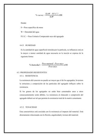 Donde:
S = Peso específico de masa
W = Densidad del agua
P.U.C. = Peso Unitario Compactado seco del agregado
4.4.5. HUMEDAD
Es la cantidad de agua superficial retenida por la partícula, su influencia está en
la mayor o menor cantidad de agua necesaria en la mezcla se expresa de la
siguiente forma:
4.5. PROPIEDADES RESISTENTES:
4.5.1. RESISTENCIA
La resistencia del concreto no puede ser mayor que el de los agregados; la textura
la estructura y composición de las partículas del agregado influyen sobre la
resistencia.
Si los granos de los agregados no están bien cementados unos a otros
consecuentemente serán débiles. La resistencia al chancado o compresión del
agregado deberá ser tal que permita la resistencia total de la matriz cementante.
4.5.2. TENACIDAD
Esta característica está asociada con la resistencia al impacto del material. Está
directamente relacionada con la flexión, angulosidad y textura del material.
 