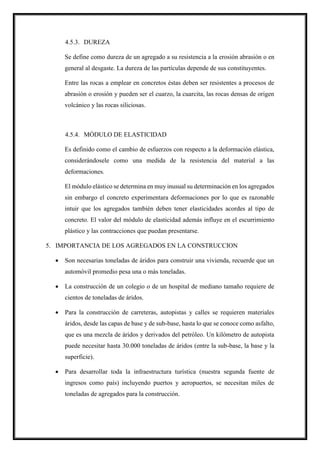 4.5.3. DUREZA
Se define como dureza de un agregado a su resistencia a la erosión abrasión o en
general al desgaste. La dureza de las partículas depende de sus constituyentes.
Entre las rocas a emplear en concretos éstas deben ser resistentes a procesos de
abrasión o erosión y pueden ser el cuarzo, la cuarcita, las rocas densas de origen
volcánico y las rocas siliciosas.
4.5.4. MÓDULO DE ELASTICIDAD
Es definido como el cambio de esfuerzos con respecto a la deformación elástica,
considerándosele como una medida de la resistencia del material a las
deformaciones.
El módulo elástico se determina en muy inusual su determinación en los agregados
sin embargo el concreto experimentara deformaciones por lo que es razonable
intuir que los agregados también deben tener elasticidades acordes al tipo de
concreto. El valor del módulo de elasticidad además influye en el escurrimiento
plástico y las contracciones que puedan presentarse.
5. IMPORTANCIA DE LOS AGREGADOS EN LA CONSTRUCCION
 Son necesarias toneladas de áridos para construir una vivienda, recuerde que un
automóvil promedio pesa una o más toneladas.
 La construcción de un colegio o de un hospital de mediano tamaño requiere de
cientos de toneladas de áridos.
 Para la construcción de carreteras, autopistas y calles se requieren materiales
áridos, desde las capas de base y de sub-base, hasta lo que se conoce como asfalto,
que es una mezcla de áridos y derivados del petróleo. Un kilómetro de autopista
puede necesitar hasta 30.000 toneladas de áridos (entre la sub-base, la base y la
superficie).
 Para desarrollar toda la infraestructura turística (nuestra segunda fuente de
ingresos como país) incluyendo puertos y aeropuertos, se necesitan miles de
toneladas de agregados para la construcción.
 