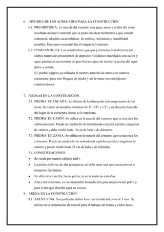 6. HISTORIA DE LOS AGREGADOS PARA LA CONSTRUCCIÓN
6.1. PRE-HISTORIA: La mezcla del cemento con agua, arena y áridos dio como
resultado un nuevo material que se podía moldear fácilmente y que cuando
endurecía, adquiría características de solides, resistencia y durabilidad
notables. Este nuevo material fue el origen del concreto.
6.2. EDAD ANTIGUA: Los constructores griegos y romanos descubrieron que
ciertos materiales procedentes de depósitos volcánicos mezclados con caliza y
agua, producían un mortero de gran fuerza capaz de resistir la acción del agua
dulce y salada.
EL pueblo egipcio ya utilizaba el mortero (mezcla de arena con materia
cementosa) para unir bloques de piedra y así levantar sus prodigiosas
construcciones.
7. PIEDRAS EN LA CONSTRUCCIÓN
7.1. PIEDRA CHANCADA: Se obtiene de la trituración con maquinarias de las
rocas. Se vende en tamaños máximos de 1", 3/4" y 1/2" y su elección depende
del lugar de la estructura donde se le empleará.
7.2. PIEDRA DE CAJÓN: Se utiliza en la mezcla del concreto que se usa para los
sobrecimientos. Puede ser piedra de río redondeada o piedra partida o angulosa
de cantera y debe medir hasta 10 cm de lado o de diámetro.
7.3. PIEDRA DE ZANJA: Se utiliza en la mezcla del concreto que se usa para los
cimientos. Puede ser piedra de río redondeada o piedra partida o angulosa de
cantera y puede medir hasta 25 cm de lado o de diámetro.
7.4. CONSIDERACIONES:
 Se vende por metros cúbicos (m3).
 La piedra debe ser de alta resistencia; no debe tener una apariencia porosa o
romperse fácilmente.
 No debe tener arcilla, barro, polvo, ni otras materias extrañas.
 Antes del mezclado, es recomendable humedecerla para limpiarla del polvo y
para evitar que absorba agua en exceso.
8. ARENA EN LA CONSTRUCCIÓN
8.1. ARENA FINA: Sus partículas deben tener un tamaño máximo de 1 mm. Se
utiliza en la preparación de mezcla para el tarrajeo de muros y cielos rasos.
 