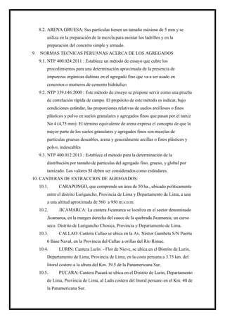8.2. ARENA GRUESA: Sus partículas tienen un tamaño máximo de 5 mm y se
utiliza en la preparación de la mezcla para asentar los ladrillos y en la
preparación del concreto simple y armado.
9. NORMAS TECNICAS PERUANAS ACERCA DE LOS AGREGADOS
9.1. NTP 400.024:2011 : Establece un método de ensayo que cubre los
procedimientos para una determinación aproximada de la presencia de
impurezas orgánicas dañinas en el agregado fino que va a ser usado en
concretos o morteros de cemento hidráulico
9.2. NTP 339.146:2000 : Este método de ensayo se propone servir como una prueba
de correlación rápida de campo. El propósito de este método es indicar, bajo
condiciones estándar, las proporciones relativas de suelos arcillosos o finos
plásticos y polvo en suelos granulares y agregados finos que pasan por el tamiz
Nø 4 (4,75 mm). El término equivalente de arena expresa el concepto de que la
mayor parte de los suelos granulares y agregados finos son mezclas de
partículas gruesas deseables, arena y generalmente arcillas o finos plásticos y
polvo, indeseables
9.3. NTP 400.012:2013 : Establece el método para la determinación de la
distribución por tamaño de partículas del agregado fino, grueso, y global por
tamizado. Los valores SI deben ser considerados como estándares.
10. CANTERAS DE EXTRACCION DE AGREGADOS:
10.1. CARAPONGO, que comprende un área de 50 ha., ubicado políticamente
entre el distrito Lurigancho, Provincia de Lima y Departamento de Lima, a una
a una altitud aproximada de 560 a 950 m.s.n.m.
10.2. JICAMARCA: La cantera Jicamarca se localiza en el sector denominado
Jicamarca, en la margen derecha del cauce de la quebrada Jicamarca; un curso
seco. Distrito de Lurigancho Chosica, Provincia y Departamento de Lima.
10.3. CALLAO: Cantera Callao se ubica en la Av. Néstor Gambeta S/N Puerta
6 Base Naval, en la Provincia del Callao a orillas del Río Rimac.
10.4. LURIN: Cantera Lurín - Flor de Nieve, se ubica en el Distrito de Lurín,
Departamento de Lima, Provincia de Lima, en la costa peruana a 3.75 km. del
litoral costero a la altura del Km. 39.5 de la Panamericana Sur.
10.5. PUCARA: Cantera Pucará se ubica en el Distrito de Lurín, Departamento
de Lima, Provincia de Lima, al Lado costero del litoral peruano en el Km. 40 de
la Panamericana Sur.
 
