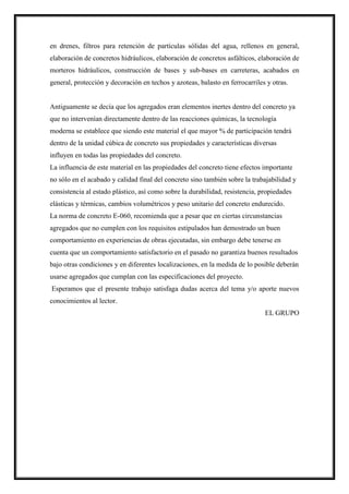 en drenes, filtros para retención de partículas sólidas del agua, rellenos en general,
elaboración de concretos hidráulicos, elaboración de concretos asfálticos, elaboración de
morteros hidráulicos, construcción de bases y sub-bases en carreteras, acabados en
general, protección y decoración en techos y azoteas, balasto en ferrocarriles y otras.
Antiguamente se decía que los agregados eran elementos inertes dentro del concreto ya
que no intervenían directamente dentro de las reacciones químicas, la tecnología
moderna se establece que siendo este material el que mayor % de participación tendrá
dentro de la unidad cúbica de concreto sus propiedades y características diversas
influyen en todas las propiedades del concreto.
La influencia de este material en las propiedades del concreto tiene efectos importante
no sólo en el acabado y calidad final del concreto sino también sobre la trabajabilidad y
consistencia al estado plástico, así como sobre la durabilidad, resistencia, propiedades
elásticas y térmicas, cambios volumétricos y peso unitario del concreto endurecido.
La norma de concreto E-060, recomienda que a pesar que en ciertas circunstancias
agregados que no cumplen con los requisitos estipulados han demostrado un buen
comportamiento en experiencias de obras ejecutadas, sin embargo debe tenerse en
cuenta que un comportamiento satisfactorio en el pasado no garantiza buenos resultados
bajo otras condiciones y en diferentes localizaciones, en la medida de lo posible deberán
usarse agregados que cumplan con las especificaciones del proyecto.
Esperamos que el presente trabajo satisfaga dudas acerca del tema y/o aporte nuevos
conocimientos al lector.
EL GRUPO
 