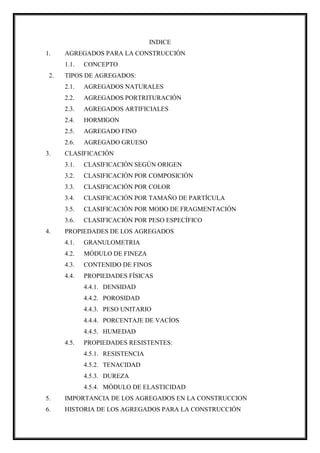 INDICE
1. AGREGADOS PARA LA CONSTRUCCIÓN
1.1. CONCEPTO
2. TIPOS DE AGREGADOS:
2.1. AGREGADOS NATURALES
2.2. AGREGADOS PORTRITURACIÓN
2.3. AGREGADOS ARTIFICIALES
2.4. HORMIGON
2.5. AGREGADO FINO
2.6. AGREGADO GRUESO
3. CLASIFICACIÓN
3.1. CLASIFICACIÓN SEGÚN ORIGEN
3.2. CLASIFICACIÓN POR COMPOSICIÓN
3.3. CLASIFICACIÓN POR COLOR
3.4. CLASIFICACIÓN POR TAMAÑO DE PARTÍCULA
3.5. CLASIFICACIÓN POR MODO DE FRAGMENTACIÓN
3.6. CLASIFICACIÓN POR PESO ESPECÍFICO
4. PROPIEDADES DE LOS AGREGADOS
4.1. GRANULOMETRIA
4.2. MÓDULO DE FINEZA
4.3. CONTENIDO DE FINOS
4.4. PROPIEDADES FÍSICAS
4.4.1. DENSIDAD
4.4.2. POROSIDAD
4.4.3. PESO UNITARIO
4.4.4. PORCENTAJE DE VACÍOS
4.4.5. HUMEDAD
4.5. PROPIEDADES RESISTENTES:
4.5.1. RESISTENCIA
4.5.2. TENACIDAD
4.5.3. DUREZA
4.5.4. MÓDULO DE ELASTICIDAD
5. IMPORTANCIA DE LOS AGREGADOS EN LA CONSTRUCCION
6. HISTORIA DE LOS AGREGADOS PARA LA CONSTRUCCIÓN
 