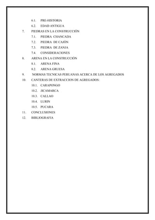 6.1. PRE-HISTORIA
6.2. EDAD ANTIGUA
7. PIEDRAS EN LA CONSTRUCCIÓN
7.1. PIEDRA CHANCADA
7.2. PIEDRA DE CAJÓN
7.3. PIEDRA DE ZANJA
7.4. CONSIDERACIONES
8. ARENA EN LA CONSTRUCCIÓN
8.1. ARENA FINA
8.2. ARENA GRUESA
9. NORMAS TECNICAS PERUANAS ACERCA DE LOS AGREGADOS
10. CANTERAS DE EXTRACCION DE AGREGADOS:
10.1. CARAPONGO
10.2. JICAMARCA
10.3. CALLAO
10.4. LURIN
10.5. PUCARA
11. CONCLUSIONES
12. BIBLIOGRAFIA
 