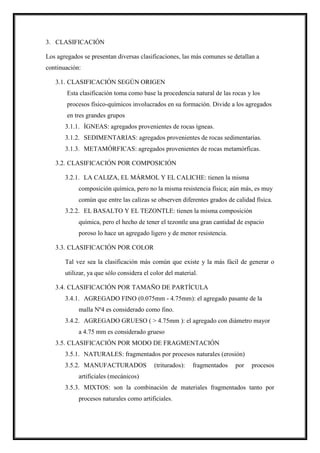 3. CLASIFICACIÓN
Los agregados se presentan diversas clasificaciones, las más comunes se detallan a
continuación:
3.1. CLASIFICACIÓN SEGÚN ORIGEN
Esta clasificación toma como base la procedencia natural de las rocas y los
procesos físico-químicos involucrados en su formación. Divide a los agregados
en tres grandes grupos
3.1.1. ÍGNEAS: agregados provenientes de rocas ígneas.
3.1.2. SEDIMENTARIAS: agregados provenientes de rocas sedimentarias.
3.1.3. METAMÓRFICAS: agregados provenientes de rocas metamórficas.
3.2. CLASIFICACIÓN POR COMPOSICIÓN
3.2.1. LA CALIZA, EL MÁRMOL Y EL CALICHE: tienen la misma
composición química, pero no la misma resistencia física; aún más, es muy
común que entre las calizas se observen diferentes grados de calidad física.
3.2.2. EL BASALTO Y EL TEZONTLE: tienen la misma composición
química, pero el hecho de tener el tezontle una gran cantidad de espacio
poroso lo hace un agregado ligero y de menor resistencia.
3.3. CLASIFICACIÓN POR COLOR
Tal vez sea la clasificación más común que existe y la más fácil de generar o
utilizar, ya que sólo considera el color del material.
3.4. CLASIFICACIÓN POR TAMAÑO DE PARTÍCULA
3.4.1. AGREGADO FINO (0.075mm - 4.75mm): el agregado pasante de la
malla Nº4 es considerado como fino.
3.4.2. AGREGADO GRUESO ( > 4.75mm ): el agregado con diámetro mayor
a 4.75 mm es considerado grueso
3.5. CLASIFICACIÓN POR MODO DE FRAGMENTACIÓN
3.5.1. NATURALES: fragmentados por procesos naturales (erosión)
3.5.2. MANUFACTURADOS (triturados): fragmentados por procesos
artificiales (mecánicos)
3.5.3. MIXTOS: son la combinación de materiales fragmentados tanto por
procesos naturales como artificiales.
 