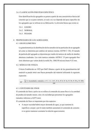 3.6. CLASIFICACIÓN POR PESO ESPECÍFICO
Esta identificación de agregados se genera a partir de una característica básica del
concreto que es su peso unitario, el cual a su vez depende del peso específico de
los agregados que se utilizan en su fabricación. La división básica que existe es:
3.6.1. LIGERO
3.6.2. NORMAL
3.6.3. PESADO
4. PROPIEDADES DE LOS AGREGADOS
4.1. GRANULOMETRIA
La granulometría es la distribución de los tamaños de las partículas de un agregado
tal como se determina por análisis de tamices (norma ASTM C 136). El tamaño
de partícula del agregado se determina por medio de tamices de malla de alambre
aberturas cuadradas. Los siete tamices estándar ASTM C 33 para agregado fino
tiene aberturas que varían desde la malla No. 100(150 micras) hasta 9.52 mm.
4.2. MÓDULO DE FINEZA
Criterio Establecido en 1925 por Duff Abrams a partir de las granulometrías del
material se puede intuir una fineza promedio del material utilizando la siguiente
expresión:
4.3. CONTENIDO DE FINOS
El contenido de finos o polvo no se refiere al contenido de arena fina ni a la cantidad
de piedras de tamaño menor, sino a la suciedad que presentan los agregados
(tamaños inferiores a 0,075 mm).
El contenido de finos es importante por dos aspectos:
 A mayor suciedad habrá mayor demanda de agua, ya que aumenta la
superficie a mojar y por lo tanto también aumentará el contenido de cemento
si se quiere mantener constante la relación agua/cemento;
 