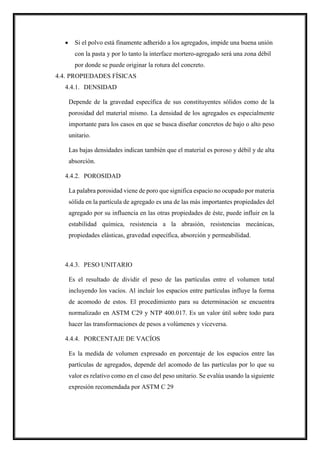 Si el polvo está finamente adherido a los agregados, impide una buena unión
con la pasta y por lo tanto la interface mortero-agregado será una zona débil
por donde se puede originar la rotura del concreto.
4.4. PROPIEDADES FÍSICAS
4.4.1. DENSIDAD
Depende de la gravedad específica de sus constituyentes sólidos como de la
porosidad del material mismo. La densidad de los agregados es especialmente
importante para los casos en que se busca diseñar concretos de bajo o alto peso
unitario.
Las bajas densidades indican también que el material es poroso y débil y de alta
absorción.
4.4.2. POROSIDAD
La palabra porosidad viene de poro que significa espacio no ocupado por materia
sólida en la partícula de agregado es una de las más importantes propiedades del
agregado por su influencia en las otras propiedades de éste, puede influir en la
estabilidad química, resistencia a la abrasión, resistencias mecánicas,
propiedades elásticas, gravedad específica, absorción y permeabilidad.
4.4.3. PESO UNITARIO
Es el resultado de dividir el peso de las partículas entre el volumen total
incluyendo los vacíos. Al incluir los espacios entre partículas influye la forma
de acomodo de estos. El procedimiento para su determinación se encuentra
normalizado en ASTM C29 y NTP 400.017. Es un valor útil sobre todo para
hacer las transformaciones de pesos a volúmenes y viceversa.
4.4.4. PORCENTAJE DE VACÍOS
Es la medida de volumen expresado en porcentaje de los espacios entre las
partículas de agregados, depende del acomodo de las partículas por lo que su
valor es relativo como en el caso del peso unitario. Se evalúa usando la siguiente
expresión recomendada por ASTM C 29
 