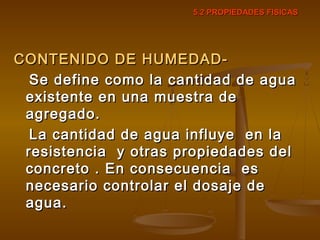 5.2 PROPIEDADES FISICAS5.2 PROPIEDADES FISICAS
CONTENIDO DE HUMEDAD-CONTENIDO DE HUMEDAD-
Se define como la cantidad de aguaSe define como la cantidad de agua
existente en una muestra deexistente en una muestra de
agregado.agregado.
La cantidad de agua influye en laLa cantidad de agua influye en la
resistencia y otras propiedades delresistencia y otras propiedades del
concreto . En consecuencia esconcreto . En consecuencia es
necesario controlar el dosaje denecesario controlar el dosaje de
agua.agua.
 