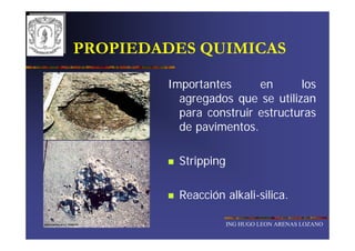 PROPIEDADES QUIMICAS

        Importantes      en      los
          agregados que se utilizan
          para construir estructuras
          de pavimentos.

          Stripping

          Reacción alkali-silica.

                      ING HUGO LEON ARENAS LOZANO
 