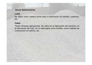 Rocas Sedimentarias
Lutita
Se utiliza como materia prima para la fabricación de ladrillos, cerámica,
etc..
Caliza
Tienen diversas aplicaciones. Se utiliza en la fabricación del cemento, en
la fabricación del CaO, en la siderúrgica como fúndete, como material de
construcción en camino, etc.

 