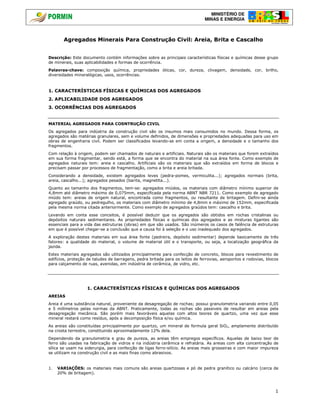 MINISTÉRIO DE
MINAS E ENERGIA
1
Agregados Minerais Para Construção Civil: Areia, Brita e Cascalho
Descrição: Este documento contém informações sobre as principais características físicas e químicas desse grupo
de minerais, suas aplicabilidades e formas de ocorrência.
Palavras-chave: composição química, propriedades óticas, cor, dureza, clivagem, densidade, cor, brilho,
diversidades mineralógicas, usos, ocorrências.
1. CARACTERÍSTICAS FÍSICAS E QUÍMICAS DOS AGREGADOS
2. APLICABILIDADE DOS AGREGADOS
3. OCORRÊNCIAS DOS AGREGADOS
MATERIAL AGREGADOS PARA COSNTRUÇÃO CIVIL
Os agregados para indústria da construção civil são os insumos mais consumidos no mundo. Dessa forma, os
agregados são matérias granulares, sem e volume definidos, de dimensões e propriedades adequadas para uso em
obras de engenharia civil. Podem ser classificados levando-se em conta a origem, a densidade e o tamanho dos
fragmentos.
Com relação à origem, podem ser chamados de naturais e artificiais. Naturais são os materiais que forem extraídos
em sua forma fragmentar, sendo está, a forma que se encontra do material na sua área fonte. Como exemplo de
agregados naturais tem: areia e cascalho. Artificiais são os materiais que são extraídos em forma de blocos e
precisam passar por processos de fragmentação, como a brita e areia britada.
Considerando a densidade, existem agregados leves (pedra-pomes, vermiculita...); agregados normais (brita,
areia, cascalho...); agregados pesados (barita, magnetita...).
Quanto ao tamanho dos fragmentos, tem-se: agregados miúdos, os materiais com diâmetro mínimo superior de
4,8mm até diâmetro máximo de 0,075mm, especificada pela norma ABNT NBR 7211. Como exemplo de agregado
miúdo tem: areias de origem natural, encontrada como fragmentos, ou resultante de britagem. Defini-se ainda
agregado graúdo, ou pedregulho, os materiais com diâmetro mínimo de 4,8mm e máximo de 152mm, especificada
pela mesma norma citada anteriormente. Como exemplo de agregados graúdos tem: cascalho e brita.
Levando em conta esse conceitos, é possível deduzir que os agregados são obtidos em rochas cristalinas ou
depósitos naturais sedimentares. As propriedades físicas e químicas dos agregados e as misturas ligantes são
essenciais para a vida das estruturas (obras) em que são usados. São inúmeros os casos de falência de estruturas
em que é possível chegar-se a conclusão que a causa foi à seleção e o uso inadequado dos agregados.
A exploração destes materiais em sua área fonte (pedreira, depósito sedimentar) depende basicamente de três
fatores: a qualidade do material, o volume de material útil e o transporte, ou seja, a localização geográfica da
jazida.
Estes materiais agregados são utilizados principalmente para confecção de concreto, blocos para revestimento de
edifícios, proteção de taludes de barragens, pedra britada para os leitos de ferrovias, aeroportos e rodovias, blocos
para calçamento de ruas, avenidas, em indústria de cerâmica, de vidro, etc.
1. CARACTERÍSTICAS FÍSICAS E QUÍMICAS DOS AGREGADOS
AREIAS
Areia é uma substância natural, proveniente da desagregação de rochas; possui granulometria variando entre 0,05
e 5 milímetros pelas normas da ABNT. Praticamente, todas as rochas são passiveis de resultar em areias pela
desagregação mecânica. São porém mais favoráveis aquelas com altos teores de quartzo, uma vez que esse
mineral restará como resíduo, após a decomposição física e/ou química.
As areias são constituídas principalmente por quartzo, um mineral de formula geral SiO2, amplamente distribuído
na crosta terrestre, constituindo aproximadamente 12% dela.
Dependendo da granulometria e grau de pureza, as areias têm empregos específicos. Aquelas de baixo teor de
ferro são usadas na fabricação de vidros e na indústria cerâmica e refratária. As areias com alta concentração de
sílica se usam na siderurgia, para confecção de ligas ferro-silício. As areias mais grosseiras e com maior impureza
se utilizam na construção civil e as mais finas como abrasivos.
1. VARIAÇÕES: os materiais mais comuns são areias quartzosas e pó de pedra granítico ou calcário (cerca de
20% de britagem).
 