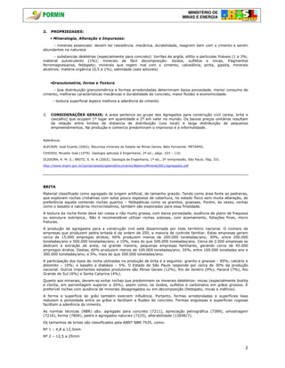MINISTÉRIO DE
MINAS E ENERGIA
2
2. PROPRIEDADES:
• Mineralogia, Alteração e Impurezas:
- minerais essenciais: devem ter resistência. mecânica, durabilidade, reagirem bem com o cimento e serem
abundantes na natureza
- substancias deletérias (especialmente para concreto): torrões de argila, siltito e particulas friáveis (1 a 3%;
material pulverulento (1%); minerais de fácil decomposição: óxidos, sulfetos e micas, fragmentos
ferromagnesianos, feldspato; minerais que regem mal com o cimento; calcedônia, pirita, gipsita, minerais
alcalinos; matéria orgânica (0,5 a 1%), salinidade (sais solúveis)
•Granulometria, forma e Textura
- boa distribuição granulométrica e formas arredondadas determinam baixa porosidade, menor consumo de
cimento, melhores características mecânicas e durabilidade do concreto, maior fluidez e economicidade.
- textura superficial áspera melhora a aderência do cimento
3. CONSIDERAÇÕES GERAIS: A areia pertence ao grupo dos Agregados para construção civil (areia, brita e
cascalho) que ocupam 1º lugar em quantidade e 2º em valor no mundo. Os baixos preços unitários resultam
da relação entre limites de distancia de distribuição (uso local) e larga distribuição de pequenos
empreendimentos. Na produção e comercio predominam o improviso e a informalidade.
Referência:
ALECRIM, José Duarte (2002). Recursos minerais do Estado de Minas Gerais. Belo Horizonte: METAMIG.
CHIOSSI, Nivaldo José (1979). Geologia aplicada à Engenharia; 2ª ed.; págs. 103 – 110.
OLIVEIRA, A. M. S.; BRITO, S. N. A (2002). Geologia de Engenharia, 1ª ed., 3ª reimpressão, São Paulo. Pág. 331.
http://www.dnpm.gov.br/portal/assets/galeriaDocumento/BalancoMineral2001/agregados.pdf
BRITA
Material classificado como agregado de origem artificial, de tamanho graúdo. Tendo como área fonte as pedreiras,
que exploram rochas cristalinas com solos pouco espessos de cobertura, no estado físico sem muita alteração, de
preferência aquela contendo rochas quartzo – feldspáticas como os granitos, gnaisses. Porém, às vezes, rochas
como o basalto e calcários microcristalinos, também são explorados para essa finalidade.
A textura da rocha fonte deve ser coesa e não muito grossa, com baixa porosidade, ausência de plano de fraqueza
ou estrutura isotrópica,. Não é recomendável utilizar rochas xistosas, com acamamento, foliações finas, micro
fraturas.
A produção de agregados para a construção civil está disseminada por todo território nacional. O número de
empresas que produzem pedra britada é da ordem de 250, a maioria de controle familiar. Estas empresas geram
cerca de 15.000 empregos diretos; 60% produzem menos de 200.000 toneladas/ano; 30%, entre 200.000
toneladas/ano e 500.000 toneladas/ano; e 10%, mais do que 500.000 toneladas/ano. Cerca de 2.000 empresas se
dedicam à extração de areia, na grande maioria, pequenas empresas familiares, gerando cerca de 45.000
empregos diretos. Destas, 60% produzem menos de 100.000 toneladas/ano; 35%, entre 100.000 toneladas ano e
300.000 toneladas/ano; e 5%, mais do que 300.000 toneladas/ano.
A participação dos tipos de rocha utilizadas na produção de brita é a seguinte: granito e gnaisse – 85%; calcário e
dolomito – 10%; e basalto e diabásio – 5%. O Estado de São Paulo responde por cerca de 30% da produção
nacional. Outros importantes estados produtores são Minas Gerais (12%), Rio de Janeiro (9%), Paraná (7%), Rio
Grande do Sul (6%) e Santa Catarina (4%).
Quanto aos minerais, devem-se evitar rochas que predominem os minerais deletérios: micas (especialmente biotita
e clorita, em percentagem superior a 20%), assim como, os óxidos, sulfetos e carbonatos em grãos grossos. É
preferível rochas com ausência de minerais desagregados ou em decomposição (feldspato, micas e máficos).
A forma e superfície do grão também exercem influência. Portanto, formas arredondadas e superfícies lisas
reduzem a porosidade entre os grãos e facilitam a fluidez do concreto. Formas angulosas e superfícies rugosas
facilitam a aderência do cimento.
As normas técnicas (NBR) são: agregado para concreto (7211), apreciação petrográfica (7389), amostragem
(7216), forma (7809), pedra e agregados naturais (7225), alterabilidade (12696/7).
Os tamanhos de britas são classificados pela ABNT NBR 7525, como:
Nº 1 – 4,8 a 12,5mm
Nº 2 – 12,5 a 25mm
 