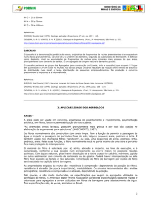 MINISTÉRIO DE
MINAS E ENERGIA
3
Nº 3 – 25 a 50mm
Nº 4 – 50 a 76mm
Nº 5 – 76 a 100mm
Referências:
CHIOSSI, Nivaldo José (1979). Geologia aplicada à Engenharia; 2ª ed.; pp. 103 – 110.
OLIVEIRA, A. M. S. e BRITO, S. N. A. (2002). Geologia de Engenharia, 1ª ed., 3ª reimpressão, São Paulo. p. 331.
http://www.dnpm.gov.br/portal/assets/galeriaDocumento/BalancoMineral2001/agregados.pdf
CASCALHO
O cascalho é a denominação genética de seixos, originários de fragmentos de rochas preexistentes e se enquadram
numa faixa granulométrica, variável de 2 a 256mm de diâmetro, segundo as subdivisões de Wentworth. É definido
como depósito, nível ou acumulação de fragmentos de rochas e/ou minerais mais grossos do que areia,
principalmente com tamanho de seixos. É um agregado de origem natural e tamanho graúdo.
O cascalho pertence ao grupo dos Agregados para construção civil (areia, brita e cascalho) que ocupam 1º lugar
em quantidade e 2º em valor no mundo. Os baixos preços unitários resultam da relação entre limites de distancia
de distribuição (uso local) e larga distribuição de pequenos empreendimentos. Na produção e comercio
predominam o improviso e a informalidade.
Referência:
ALECRIM, José Duarte (1982). Recursos minerais do Estado de Minas Gerais. Belo Horizonte: METAMIG.
CHIOSSI, Nivaldo José (1979). Geologia aplicada à Engenharia; 2ª ed.; 1979; págs. 103 – 110.
OLIVEIRA, A. M. S. e Brito, S. N. A (2002). Geologia de Engenharia, 1ª ed., 3ª reimpressão. São Paulo, p. 331.
http://www.dnpm.gov.br/portal/assets/galeriaDocumento/BalancoMineral2001/agregados.pdf
2. APLICABILIDADE DOS AGREGADOS
AREIA(*)
A areia pode ser usada em concreto, argamassa de assentamento e revestimento, pavimentação
asfáltica, em filtros, lastro e permeabilização de vias e pátios.
“As chamadas areias lavadas, possuem granulometria mais grossa e por isso são usadas na
elaboração de argamassas para estruturas” (NASCIMENTO, 1997).
Os filtros normalmente são construídos com areia limpa. Tem a função de permitir a passagem da
água e impedir a passagem de partículas finas do solo. Alguns possuem areia, pedrisco e brita. É
também usada nos chamados filtros "sandwich", ou seja, uma seqüência de areia, pedrisco, brita,
pedrisco, areia. Pelas suas funções, o filtro normalmente está na parte interna de uma obra e portanto
fica mais protegido do intemperismo.
O material do filtro é solicitado por: a) atrito, abrasão e impacto, na fase de execução, e à
compressão, conforme a sua posição num enrocamento ou aterro maior; b) possíveis reações
químicas. Com águas naturais, pode haver dissolução se a rocha usada for calcário, mármore, gipsita
ou outra sedimentar com cimento de carbonato ou de gipsita. Poderá haver intemperização se este
filtro ficar exposto ao tempo e não saturado. Cimentação do filtro de barragem por óxidos de ferro
será estudada no capítulo sobre barragens.
As propriedades exigidas da rocha são: resistência à compressão (dependendo da posição do filtro),
resistência à abrasão (de pouca importância), insolubilidade. Os ensaios recomendados são: análise
petrográfica; resistência à compressão e à abrasão, dependendo da posição.
São poucas, e não muito conhecidas, as especificações que regem os agregados utilizados na
confecção de filtros. A American Water Works Association apresenta especificações bastante rígidas e
criteriosas para agregados a serem utilizados em filtros de barragens para abastecimento de água.
Tais especificações são, às vezes, adotadas no Brasil.
 