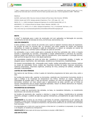 MINISTÉRIO DE
MINAS E ENERGIA
4
(*)
Areia = material natural com dimensões que variam entre 0,075 e 2,0 mm, classificada como grossa se maior que 1,2 mm,
média se ficar entre este valor e 0,42 mm, fina se for menor que este último valor. A norma reguladora é a ABNT - NBR 6502.
Referência:
ALECRIM, José Duarte (1982). Recursos minerais do Estado de Minas Gerais. Belo Horizonte: METAMIG.
CHIOSSI, Nivaldo José (1979). Geologia aplicada à Engenharia; 2ª ed.; 1979; págs. 103 – 110.
MACIEL FO. C. L. (1994) Introdução à Geologia de Engenharia. Ed. da UFSM, Brasília,CPRM, p71-72.
NASCIMENTO, J. M. A Indústria Mineral de Sergipe. Dissert. Mestrado. UNICAMP, 117p.
OLIVEIRA, A. M. S.; BRITO, S. N. A. (2002). Geologia de Engenharia, 1ª ed., 3ª reimpressão. São Paulo, p. 331.
http://www.dnpm.gov.br/portal/assets/galeriaDocumento/BalancoMineral2001/agregados.pdf
BRITA
A brita(*)
é destinada para o setor da construção civil com aplicações na fabricação de concreto,
revestimento de leito de estradas de terra, de ferrovias, barramentos, etc.
USO EM CONCRETO
A brita constitui o maior volume do concreto com o qual se realizam inúmeras obras de engenharia.
As funções da brita no concreto são: a) contribuir com grãos capazes de resistir aos esforços
solicitantes, b) resistir ao desgaste à ação de intempéries; c) reduzir as variações de volume de
qualquer natureza; d) contribuir para a redução do custo do concreto.
As solicitações a que a rocha usada para a produção de brita fica submetida são: atrito e impacto
durante a preparação do concreto; compressão e tração solidariamente à estrutura do concreto;
possível reação com álcalis do cimento; ação do intemperismo, como expansão e contração térmica;
ação química da água da chuva e das águas agressivas.
As propriedades exigidas da rocha da brita são: resistência à compressão simples, à tração, ao
desgaste (pouco importante), não reatividade, resistência ao intemperismo, trabalhabilidade.
Os ensaios recomendados são: compressão axial; tração; análise petrográfica para minerais reativos
ou ensaio de reatividade; forma; análise das impurezas (torrões de argila, materiais carbonosos,
material pulverulento, impurezas orgânicas, presença de mica, presença de sulfato); avaliação da
alteração e alterabilidade.
LASTRO DE VIAS FÉRREAS
Nos lastros de vias férreas, a brita é usada em tamanhos progressivos de baixo para cima, sobre o
solo.
As funções dos lastros são: suportar os dormentes, resistindo aos movimentos horizontais devido à
ação o tráfego e às mudanças de temperatura nos trilhos; distribuir as cargas, reduzindo a
intensidade da pressão sobre o leito da ferrovia; constituir um meio de drenagem da água sob os
dormentes; constituir um meio próprio para o aplainamento da pista; permitir que os trilhos se
movam verticalmente sob as cargas repentinas aplicadas; reduzir os efeitos destrutivos do impacto;
retardar ou evitar o crescimento de vegetação.
PAVIMENTOS DE ESTRADAS
A brita é usada nos pavimentos das estradas, na base, no macadame hidráulico, no revestimento
betuminoso e de concreto de cimento.
As funções do pavimento são: suportar e distribuir a carga do tráfego, transferindo-a às camadas
inferiores; proteger o subleito da ação dos agentes intempéricos, principalmente da ação mecânica da
água.
OBSERVAÇÃO 1: Os lastros de vias férreas e pavimentos de estradas, especialmente os sem ligantes, são
solicitados: a) pelas forças mecânicas de compressão, impacto, atrito; b) pela ação da intempérie, principalmente
umedecimento e secagem, e variação da temperatura. Nos pavimentos asfálticos ou de concreto essas solicitações
ficam atenuadas.
As propriedades que a rocha com a qual se produziu a brita deve ter: a) resistência à compressão, b) ao impacto,
c) ao desgaste, d) resistência ao intemperismo.
OBSERVAÇÃO 2: Sobre lastro de ferrovias recomenda-se consultar a NBR-5564/77.
USO EM FILTROS
 