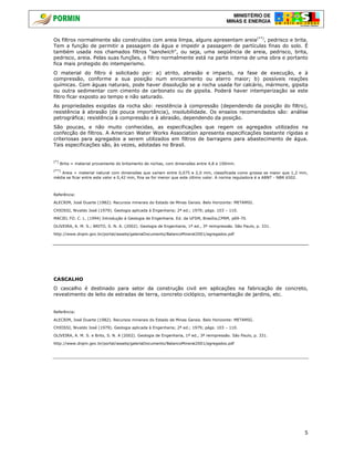 MINISTÉRIO DE
MINAS E ENERGIA
5
Os filtros normalmente são construídos com areia limpa, alguns apresentam areia(**)
, pedrisco e brita.
Tem a função de permitir a passagem da água e impedir a passagem de partículas finas do solo. É
também usada nos chamados filtros "sandwich", ou seja, uma seqüência de areia, pedrisco, brita,
pedrisco, areia. Pelas suas funções, o filtro normalmente está na parte interna de uma obra e portanto
fica mais protegido do intemperismo.
O material do filtro é solicitado por: a) atrito, abrasão e impacto, na fase de execução, e à
compressão, conforme a sua posição num enrocamento ou aterro maior; b) possíveis reações
químicas. Com águas naturais, pode haver dissolução se a rocha usada for calcário, mármore, gipsita
ou outra sedimentar com cimento de carbonato ou de gipsita. Poderá haver intemperização se este
filtro ficar exposto ao tempo e não saturado.
As propriedades exigidas da rocha são: resistência à compressão (dependendo da posição do filtro),
resistência à abrasão (de pouca importância), insolubilidade. Os ensaios recomendados são: análise
petrográfica; resistência à compressão e à abrasão, dependendo da posição.
São poucas, e não muito conhecidas, as especificações que regem os agregados utilizados na
confecção de filtros. A American Water Works Association apresenta especificações bastante rígidas e
criteriosas para agregados a serem utilizados em filtros de barragens para abastecimento de água.
Tais especificações são, às vezes, adotadas no Brasil.
(*)
Brita = material proveniente do britamento de rochas, com dimensões entre 4,8 e 100mm.
(**)
Areia = material natural com dimensões que variam entre 0,075 e 2,0 mm, classificada como grossa se maior que 1,2 mm,
média se ficar entre este valor e 0,42 mm, fina se for menor que este último valor. A norma reguladora é a ABNT - NBR 6502.
Referência:
ALECRIM, José Duarte (1982). Recursos minerais do Estado de Minas Gerais. Belo Horizonte: METAMIG.
CHIOSSI, Nivaldo José (1979). Geologia aplicada à Engenharia; 2ª ed.; 1979; págs. 103 – 110.
MACIEL FO. C. L. (1994) Introdução à Geologia de Engenharia. Ed. da UFSM, Brasília,CPRM, p69-70.
OLIVEIRA, A. M. S.; BRITO, S. N. A. (2002). Geologia de Engenharia, 1ª ed., 3ª reimpressão. São Paulo, p. 331.
http://www.dnpm.gov.br/portal/assets/galeriaDocumento/BalancoMineral2001/agregados.pdf
CASCALHO
O cascalho é destinado para setor da construção civil em aplicações na fabricação de concreto,
revestimento de leito de estradas de terra, concreto ciclópico, ornamentação de jardins, etc.
Referência:
ALECRIM, José Duarte (1982). Recursos minerais do Estado de Minas Gerais. Belo Horizonte: METAMIG.
CHIOSSI, Nivaldo José (1979). Geologia aplicada à Engenharia; 2ª ed.; 1979; págs. 103 – 110.
OLIVEIRA, A. M. S. e Brito, S. N. A (2002). Geologia de Engenharia, 1ª ed., 3ª reimpressão. São Paulo, p. 331.
http://www.dnpm.gov.br/portal/assets/galeriaDocumento/BalancoMineral2001/agregados.pdf
 