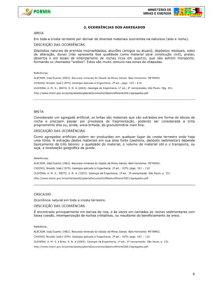 MINISTÉRIO DE
MINAS E ENERGIA
6
3. OCORRÊNCIAS DOS AGREGADOS
AREIA
Em toda a crosta terrestre por derivar de diversos materiais ocorrentes na natureza (solo e rocha).
DESCRIÇÃO DAS OCORRÊNCIAS
Depósitos naturais de arenitos inconsolidados, aluviões (antigos ou atuais), depósitos residuais, solos
de alteração, dunas (não apresenta boa qualidade como material para construção civil), praias,
desertos e em locais de intemperismo de rochas ricas em quartzo, que não sofrem transporte,
formando os chamados “areões”. Estes são muito comuns nas zonas de chapadas.
Referências
ALECRIM, José Duarte (2002). Recursos minerais do Estado de Minas Gerais. Belo Horizonte: METAMIG.
CHIOSSI, Nivaldo José (1979). Geologia aplicada à Engenharia; 2ª ed.; págs. 103 – 110.
OLIVEIRA, A. M. S.; BRITO, S. N. A (2002). Geologia de Engenharia, 1ª ed., 3ª reimpressão, São Paulo. Pág. 331.
http://www.dnpm.gov.br/portal/assets/galeriaDocumento/BalancoMineral2001/agregados.pdf
BRITA
Considerada um agregado artificial, as britas são materiais que são extraídos em forma de blocos de
rocha e precisam passar por processos de fragmentação, podendo ser considerada a brita
propriamente dita ou, ainda, areia britada, de granulometria mais fina.
DESCRIÇÃO DAS OCORRÊNCIAS
Como agregados artificiais podem ser produzidas em qualquer lugar da crosta terrestre onde haja
uma fonte. A extração destes materiais em sua área fonte (pedreira, depósito sedimentar) depende
basicamente de três fatores: a qualidade do material, o volume de material útil e o transporte, ou
seja, a localização geográfica da jazida.
Referências:
ALECRIM, José Duarte (1982). Recursos minerais do Estado de Minas Gerais. Belo Horizonte: METAMIG.
CHIOSSI, Nivaldo José (1979). Geologia aplicada à Engenharia; 2ª ed.; 1979; págs. 103 – 110.
OLIVEIRA, A. M. S.; BRITO, S. N. A. (2002). Geologia de Engenharia, 1ª ed., 3ª reimpressão. São Paulo, p. 331.
http://www.dnpm.gov.br/portal/assets/galeriaDocumento/BalancoMineral2001/agregados.pdf
CASCALHO
Ocorrência natural em toda a crosta terrestre.
DESCRIÇÃO DAS OCORRÊNCIAS
É encontrado principalmente em barras de rios, e às vezes em camadas de rochas sedimentares com
baixa coesão, intemperização de rochas cristalinas, ou resultante do beneficiamento da areia.
Referência:
ALECRIM, José Duarte (1982). Recursos minerais do Estado de Minas Gerais. Belo Horizonte: METAMIG.
CHIOSSI, Nivaldo José (1979). Geologia aplicada à Engenharia; 2ª ed.; 1979; págs. 103 – 110.
OLIVEIRA, A. M. S. e Brito, S. N. A (2002). Geologia de Engenharia, 1ª ed., 3ª reimpressão. São Paulo, p. 331.
http://www.dnpm.gov.br/portal/assets/galeriaDocumento/BalancoMineral2001/agregados.pdf
 