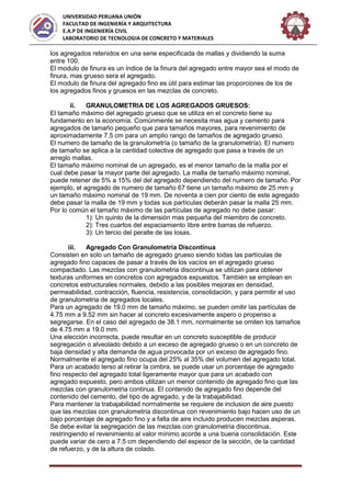 UNIVERSIDAD PERUANA UNIÓN
FACULTAD DE INGENIERÍA Y ARQUITECTURA
E.A.P DE INGENIERÍA CIVIL
LABORATORIO DE TECNOLOGIA DE CONCRETO Y MATERIALES
los agregados retenidos en una serie especificada de mallas y dividiendo la suma
entre 100.
El modulo de finura es un índice de la finura del agregado entre mayor sea el modo de
finura, mas grueso sera el agregado.
El modulo de finura del agregado fino es útil para estimar las proporciones de los de
los agregados finos y gruesos en las mezclas de concreto.
ii. GRANULOMETRIA DE LOS AGREGADOS GRUESOS:
El tamaño máximo del agregado grueso que se utiliza en el concreto tiene su
fundamento en la economía. Comúnmente se necesita mas agua y cemento para
agregados de tamaño pequeño que para tamaños mayores, para revenimiento de
aproximadamente 7.5 cm para un amplio rango de tamaños de agregado grueso.
El numero de tamaño de la granulometría (o tamaño de la granulometría). El numero
de tamaño se aplica a la cantidad colectiva de agregado que pasa a través de un
arreglo mallas.
El tamaño máximo nominal de un agregado, es el menor tamaño de la malla por el
cual debe pasar la mayor parte del agregado. La malla de tamaño máximo nominal,
puede retener de 5% a 15% del del agregado dependiendo del numero de tamaño. Por
ejemplo, el agregado de numero de tamaño 67 tiene un tamaño máximo de 25 mm y
un tamaño máximo nominal de 19 mm. De noventa a cien por ciento de este agregado
debe pasar la malla de 19 mm y todas sus partículas deberán pasar la malla 25 mm.
Por lo común el tamaño máximo de las partículas de agregado no debe pasar:
1): Un quinto de la dimensión mas pequeña del miembro de concreto.
2): Tres cuartos del espaciamiento libre entre barras de refuerzo.
3): Un tercio del peralte de las losas.
iii. Agregado Con Granulometria Discontinua
Consisten en solo un tamaño de agregado grueso siendo todas las partículas de
agregado fino capaces de pasar a través de los vacíos en el agregado grueso
compactado. Las mezclas con granulometria discontinua se utilizan para obtener
texturas uniformes en concretos con agregados expuestos. También se emplean en
concretos estructurales normales, debido a las posibles mejoras en densidad,
permeabilidad, contracción, fluencia, resistencia, consolidación, y para permitir el uso
de granulometria de agregados locales.
Para un agregado de 19.0 mm de tamaño máximo, se pueden omitir las partículas de
4.75 mm a 9.52 mm sin hacer al concreto excesivamente aspero o propenso a
segregarse. En el caso del agregado de 38.1 mm, normalmente se omiten los tamaños
de 4.75 mm a 19.0 mm.
Una elección incorrecta, puede resultar en un concreto susceptible de producir
segregación o alveolado debido a un exceso de agregado grueso o en un concreto de
baja densidad y alta demanda de agua provocada por un exceso de agregado fino.
Normalmente el agregado fino ocupa del 25% al 35% del volumen del agregado total.
Para un acabado terso al retirar la cimbra, se puede usar un porcentaje de agregado
fino respecto del agregado total ligeramente mayor que para un acabado con
agregado expuesto, pero ambos utilizan un menor contenido de agregado fino que las
mezclas con granulometria continua. El contenido de agregado fino depende del
contenido del cemento, del tipo de agregado, y de la trabajabilidad.
Para mantener la trabajabilidad normalmente se requiere de inclusion de aire puesto
que las mezclas con granulometria discontinua con revenimiento bajo hacen uso de un
bajo porcentaje de agregado fino y a falta de aire incluido producen mezclas asperas.
Se debe evitar la segregación de las mezclas con granulometria discontinua,
restringiendo el revenimiento al valor mínimo acorde a una buena consolidación. Este
puede variar de cero a 7.5 cm dependiendo del espesor de la sección, de la cantidad
de refuerzo, y de la altura de colado.
 