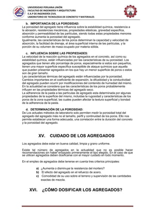 UNIVERSIDAD PERUANA UNIÓN
FACULTAD DE INGENIERÍA Y ARQUITECTURA
E.A.P DE INGENIERÍA CIVIL
LABORATORIO DE TECNOLOGIA DE CONCRETO Y MATERIALES
b. IMPORTANCIA DE LA POROSIDAD:
La porosidad del agregado tiene influencia sobre la estabilidad química, resistencia a
la abrasión, resistencias mecánicas, propiedades elásticas, gravedad especifica,
absorción y permeabilidad de las partículas, siendo todas estas propiedades menores
conforme aumenta la porosidad del agregado.
Igualmente, las características de los poros determinan la capacidad y velocidad de
absorción, la facilidad de drenaje, el área superficial interna de las partículas, y la
porción de su volumen de masa ocupado por materia sólida.
c. INFLUENCIA SOBRE LAS PROPIEDADES:
La velocidad de la reacción química de los agregados en el concreto, así como su
estabilidad química, están influenciadas por las características de su porosidad. Los
agregados que tienen alto porcentaje de poros, especialmente si estos son pequeños,
tienen una mayor superficie específica susceptible de ataque químicos que aquella
que pueden presentar agregados en los que hay un menor superficie de poros o estos
son de gran tamaño.
Las características térmicas del agregado están influenciadas por la porosidad.
Cambios importantes en el coeficiente de expansión, la difusibidad y la conductividad
del agregado pueden ocurrir por modificaciones del contenido de humedad del mismo.
En la actualidad se considera que las características de los poros probablemente
influyen en las propiedades térmicas del agregado seco.
La adherencia de la pasta a las partìculas de agregado esta determinada por algunas
propiedades de la superficie del mismo, incluidas la rugosidad y características de los
poros de la zona superficial, las cuales pueden afectar la textura superficial y bondad
de la adherencia de la pasta.
d. DETERMINACIÓN DE LA POROSIDAD:
De Los actuales métodos de laboratorio solo permiten medir la porosidad total del
agregado del agregado más no el tamaño, perfil y continuidad de los poros. Ello nos
permite establecer una forma adecuada, una correlación entre la duración del concreto
y la porosidad del agregado.
XV. CUIDADO DE LOS AGREGADOS
Los agregados debe estar en buena calidad, limpia y grano uniforme.
Existe tal número de agregados en la actualidad que no es posible hacer
recomendaciones sin haber ensayado primeramente el tipo elegido. En el caso de que
se utilicen agregados deben dosificarse con el mayor cuidado en todo momento.
En el empleo de agregados debe tenerse en cuenta tres criterios principales:
a) ¿Aumenta o disminuye la resistencia del mortero?
b) El efecto del agregado en el refuerzo de acero.
c) Comodidad de su uso sobre el terreno y supervisión de las cantidades
exactas de mezcla.
XVI. ¿CÓMO DOSIFICAR LOS AGREGADOS?
 