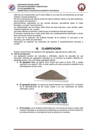 UNIVERSIDAD PERUANA UNIÓN
FACULTAD DE INGENIERÍA Y ARQUITECTURA
E.A.P DE INGENIERÍA CIVIL
LABORATORIO DE TECNOLOGIA DE CONCRETO Y MATERIALES
débil de sus componentes; por lo tanto fallará si uno solo de sus elementos es de baja
calidad o escasa resistencia.
De allí la importancia de obtener áridos de óptima calidad, limpios y de alta resistencia,
que cumplan con tamaños o
granulometrías estipulados en las normas técnicas, permitiendo lograr el mejor
hormigón y al costo mas económico.
Es indispensable que los aridos están libres de toda impureza, como arcillas, sales,
materias orgánicas, etc., puesto
que éstos afectan al cemento y disminuyen la resistencia final del conjunto.
El proceso industrial de un buen árido debe ser cuidadosamente planificado y hecho
bajo normas de control de calidad;
se inicia con la selección del material extraído de la cantera, el cual pasa a ser
triturado y por medio de zarandeos
adecuados se preparan los productos de acuerdo a especificaciones técnicas a
cumplir.
IX. CLASIFICACION:
Existen varias formas de clasificar a los agregados, algunas de las cuales son:
1) POR SU NATURALEZA:
Los agregados pueden ser naturales o artificiales, siendo los naturales de uso
frecuente, además los agregados utilizados en el concreto se pueden clasificar en:
agregado grueso, fino y hormigón (agregado global).
a. El agregado fino, se define como aquel que pasa el tamiz 3/8" y queda
retenido en la malla N° 200, el más usual es la arena producto resultante de la
desintegración de las rocas.
b. El agregado grueso, es aquel que queda retenido en el tamiz N°4 y proviene
de la desintegración de las rocas; puede a su vez clasificarse en piedra
chancada y grava.
c. El hormigón, es el material conformado por una mezcla de arena y grava este
material mezclado en proporciones arbitrarias se encuentra en forma natural en
la corteza terrestre y se emplea tal cual se extrae en la cantera.
 