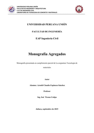 UNIVERSIDAD PERUANA UNIÓN
FACULTAD DE INGENIERÍA Y ARQUITECTURA
E.A.P DE INGENIERÍA CIVIL
LABORATORIO DE TECNOLOGIA DE CONCRETO Y MATERIALES
UNIVERSIDAD PERUANA UNIÓN
FACULTAD DE INGENIERÍA
EAP Ingeniería Civil
Monografía Agregados
Monografía presentada en cumplimiento parcial de La asignatura Tecnología de
materiales
Autor
Alumno: Arnold Claudio Espinoza Sánchez
Profesor
Ing. Isaí Ticona Cutipa
Juliaca, septiembre de 2015
 