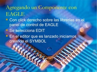 Agregando un Componente con
EAGLE
 Con click derecho sobre las librerías en el
panel de control de EAGLE
 Se selecciona EDIT
 En el editor que es lanzado iniciamos
creando el SYMBOL
 