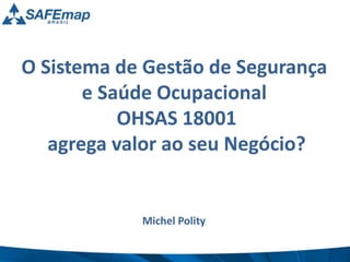 O Sistema de Gestão de Segurança 
e Saúde Ocupacional 
OHSAS 18001 
agrega valor ao seu Negócio? 
Michel Polity 
 