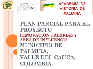 ACADEMIA DE
              HISTORIA DE
                PALMIRA

PLAN PARCIAL PARA EL
PROYECTO
RENOVACIÓN GALERIAS Y
AREA DE INFLUENCIA
MUNICIPIO DE
PALMIRA,
VALLE DEL CAUCA,
COLOMBIA.
 