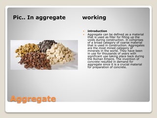 Aggregate
Pic.. In aggregate working
 introduction
 Aggregate can be defined as a material
that is used as filler for filling up the
voids during construction. It comprises
of a broad category of coarse material
that is used in construction. Aggregates
are the most mined category of
minerals in the world. They have been
in use for thousands of years with
significant use taking place back during
the Roman Empire. The invention of
concrete resulted in demand for
aggregate since it is a crucial material
for preparation of concrete.
 