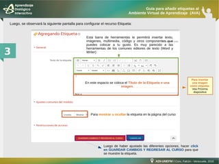 ADI-UNEFM I Coro, Falcón - Venezuela, 2016
Guía para añadir etiquetas al
Ambiente Virtual de Aprendizaje (AVA)
3
En este espacio se coloca el Título de la Etiqueta o una
imagen.
Luego, se observará la siguiente pantalla para configurar el recurso Etiqueta:
Esta barra de herramientas te permitirá insertar texto,
imágenes, multimedia, código y otros componentes que
puedes colocar a tu gusto. Es muy parecido a las
herramientas de los comunes editores de texto (Word y
Writer)
Para mostrar u ocultar la etiqueta en la página del curso
Luego de haber ajustado las diferentes opciones, hacer click
en GUARDAR CAMBIOS Y REGRESAR AL CURSO para que
se muestre la etiqueta.
Para insertar
una imagen
como etiqueta:
Vea Próxima
diapositiva
 