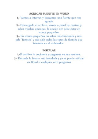 Vamos a internet y buscamos una fuente que nos
agrade.
Descargado el archivo, vamos a panel de control y
salen muchas opciones, la opción ver debe estar en
iconos pequeños.
En iconos pequeños no salen más funciones y nos
sale ''fuentes'' y nos sale todos los tipos de fuentes que
tenemos en el ordenador.
El archivo lo copiamos y pegamos en esa ventana.
Después la fuente está instalada y ya se puede utilizar
en Word o cualquier otro programa
 