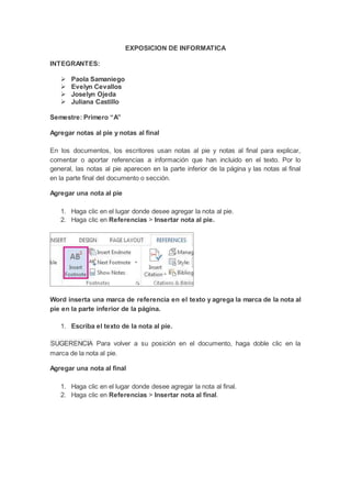 EXPOSICION DE INFORMATICA
INTEGRANTES:
 Paola Samaniego
 Evelyn Cevallos
 Joselyn Ojeda
 Juliana Castillo
Semestre: Primero “A”
Agregar notas al pie y notas al final
En los documentos, los escritores usan notas al pie y notas al final para explicar,
comentar o aportar referencias a información que han incluido en el texto. Por lo
general, las notas al pie aparecen en la parte inferior de la página y las notas al final
en la parte final del documento o sección.
Agregar una nota al pie
1. Haga clic en el lugar donde desee agregar la nota al pie.
2. Haga clic en Referencias > Insertar nota al pie.
Word inserta una marca de referencia en el texto y agrega la marca de la nota al
pie en la parte inferior de la página.
1. Escriba el texto de la nota al pie.
SUGERENCIA Para volver a su posición en el documento, haga doble clic en la
marca de la nota al pie.
Agregar una nota al final
1. Haga clic en el lugar donde desee agregar la nota al final.
2. Haga clic en Referencias > Insertar nota al final.
 