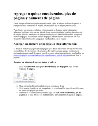 Agregar o quitar encabezados, pies de
página y números de página
Puede agregar números de página y encabezados y pies de página mediante la galería o
bien puede crear un número de página, encabezado o pie de página personalizado.
Para obtener los mejores resultados, primero decida si desea un número de página
solamente o si desea información además de un número de página en el encabezado o pie
de página. Si desea un número de página sin ningún otro tipo de información, agregue un
número de página. Si desea un número de página además de otra información o si solo
desea otro tipo información, agregue un encabezado o pie de página.

Agregar un número de página sin otra información
Si desea un número de página en cada página y no desea incluir otro tipo de información,
como el título del documento o la ubicación del archivo, puede agregar un número de
página rápidamente desde la galería o puede crear un número de página personalizado o un
número de página personalizado que incluya el número total de páginas (página X de Y
páginas).

Agregar un número de página desde la galería
1. En la ficha Insertar, en el grupo Encabezado y pie de página, haga clic en
Número de página.

2. Haga clic en la ubicación del número de página que desee.
3. En la galería, desplácese por las opciones y, a continuación, haga clic en el formato
de número de página que desee.
4. Para volver al cuerpo del documento, haga clic en Cerrar encabezado y pie de
página en la ficha Diseño (en Herramientas para encabezado y pie de página).

 