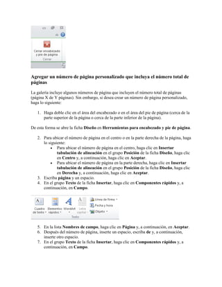 Agregar un número de página personalizado que incluya el número total de
páginas
La galería incluye algunos números de página que incluyen el número total de páginas
(página X de Y páginas). Sin embargo, si desea crear un número de página personalizado,
haga lo siguiente:
1. Haga doble clic en el área del encabezado o en el área del pie de página (cerca de la
parte superior de la página o cerca de la parte inferior de la página).
De esta forma se abre la ficha Diseño en Herramientas para encabezado y pie de página.
2. Para ubicar el número de página en el centro o en la parte derecha de la página, haga
lo siguiente:
 Para ubicar el número de página en el centro, haga clic en Insertar
tabulación de alineación en el grupo Posición de la ficha Diseño, haga clic
en Centro y, a continuación, haga clic en Aceptar.
 Para ubicar el número de página en la parte derecha, haga clic en Insertar
tabulación de alineación en el grupo Posición de la ficha Diseño, haga clic
en Derecha y, a continuación, haga clic en Aceptar.
3. Escriba página y un espacio.
4. En el grupo Texto de la ficha Insertar, haga clic en Componentes rápidos y, a
continuación, en Campo.

5. En la lista Nombres de campo, haga clic en Página y, a continuación, en Aceptar.
6. Después del número de página, inserte un espacio, escriba de y, a continuación,
inserte otro espacio.
7. En el grupo Texto de la ficha Insertar, haga clic en Componentes rápidos y, a
continuación, en Campo.

 