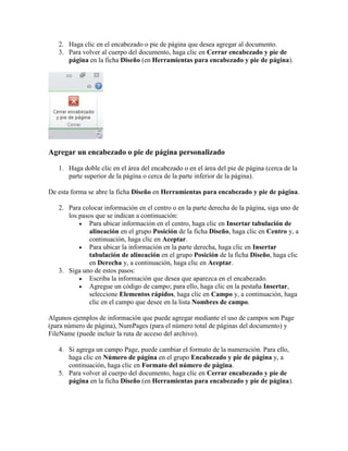 2. Haga clic en el encabezado o pie de página que desea agregar al documento.
3. Para volver al cuerpo del documento, haga clic en Cerrar encabezado y pie de
página en la ficha Diseño (en Herramientas para encabezado y pie de página).

Agregar un encabezado o pie de página personalizado
1. Haga doble clic en el área del encabezado o en el área del pie de página (cerca de la
parte superior de la página o cerca de la parte inferior de la página).
De esta forma se abre la ficha Diseño en Herramientas para encabezado y pie de página.
2. Para colocar información en el centro o en la parte derecha de la página, siga uno de
los pasos que se indican a continuación:
 Para ubicar información en el centro, haga clic en Insertar tabulación de
alineación en el grupo Posición de la ficha Diseño, haga clic en Centro y, a
continuación, haga clic en Aceptar.
 Para ubicar la información en la parte derecha, haga clic en Insertar
tabulación de alineación en el grupo Posición de la ficha Diseño, haga clic
en Derecha y, a continuación, haga clic en Aceptar.
3. Siga uno de estos pasos:
 Escriba la información que desea que aparezca en el encabezado.
 Agregue un código de campo; para ello, haga clic en la pestaña Insertar,
seleccione Elementos rápidos, haga clic en Campo y, a continuación, haga
clic en el campo que desee en la lista Nombres de campo.
Algunos ejemplos de información que puede agregar mediante el uso de campos son Page
(para número de página), NumPages (para el número total de páginas del documento) y
FileName (puede incluir la ruta de acceso del archivo).
4. Si agrega un campo Page, puede cambiar el formato de la numeración. Para ello,
haga clic en Número de página en el grupo Encabezado y pie de página y, a
continuación, haga clic en Formato del número de página.
5. Para volver al cuerpo del documento, haga clic en Cerrar encabezado y pie de
página en la ficha Diseño (en Herramientas para encabezado y pie de página).

 