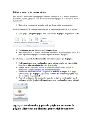 Iniciar la numeración en otra página
Para iniciar la numeración en una página diferente, en lugar de en la primera página del
documento, deberá agregar un salto de sección antes de la página en la cual desea iniciar la
numeración.
1. Haga clic al comienzo de la página en la que desea iniciar la numeración.
Puede presionar INICIO para asegurarse de que se encuentra al comienzo de la página.
2. En el grupo Configurar página de la ficha Diseño de página, haga clic en Saltos.

3. En Saltos de sección, haga clic en Página siguiente.
4. Haga doble clic en el área del encabezado o en el área del pie de página (cerca de la
parte superior de la página o cerca de la parte inferior de la página).
De esta forma se abre la ficha Herramientas para encabezado y pie de página.
5. En Herramientas para encabezado y pie de página, en el grupo Navegación,
haga clic en Vincular al anterior para desactivarlo.
6. Siga las instrucciones para agregar un número de página o para agregar un
encabezado y un pie de página con un número de página.
7. Para iniciar la numeración con 1, haga clic en Número de página en el grupo
Encabezado y pie de página, seleccione Formato del número de página, haga
clic en Iniciar en y escriba 1.
8. Para volver al cuerpo del documento, haga clic en Cerrar encabezado y pie de
página en la ficha Diseño (en Herramientas para encabezado y pie de página).

Agregar encabezados y pies de página o números de
página diferentes en distintas partes del documento

 